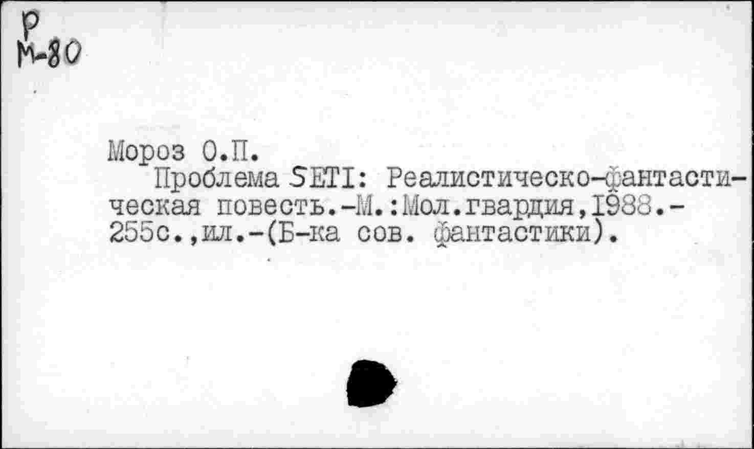 ﻿р МО
Мороз О.П.
Проблема SETI: Реалистическо-фантастическая повесть.-М.:Мол.гвардия,1988.-255с.,ил.-(Б-ка сов. фантастики).